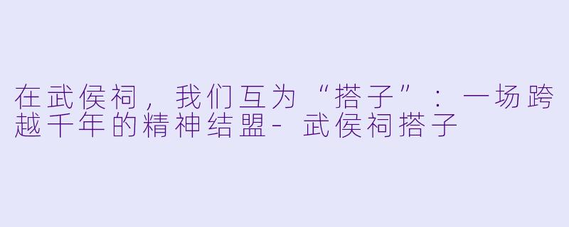 在武侯祠,我们互为“搭子”:一场跨越千年的精神结盟-武侯祠搭子