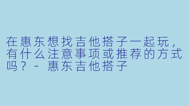 在惠东想找吉他搭子一起玩,有什么注意事项或推荐的方式吗?-惠东吉他搭子