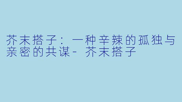 芥末搭子：一种辛辣的孤独与亲密的共谋-芥末搭子