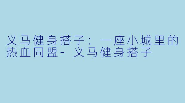 义马健身搭子:一座小城里的热血同盟-义马健身搭子