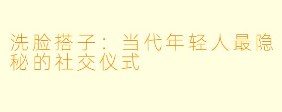 洗脸搭子:当代年轻人最隐秘的社交仪式