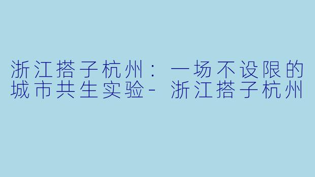 浙江搭子杭州:一场不设限的城市共生实验-浙江搭子杭州