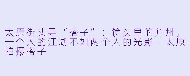 太原街头寻“搭子”:镜头里的并州,一个人的江湖不如两个人的光影-太原拍摄搭子