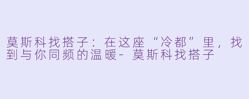 莫斯科找搭子:在这座“冷都”里,找到与你同频的温暖-莫斯科找搭子