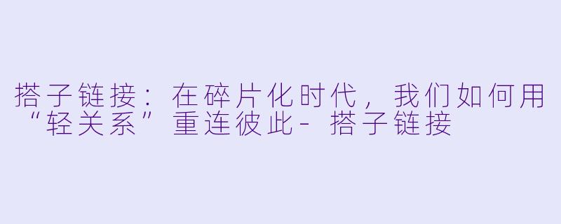 搭子链接：在碎片化时代，我们如何用“轻关系”重连彼此-搭子链接