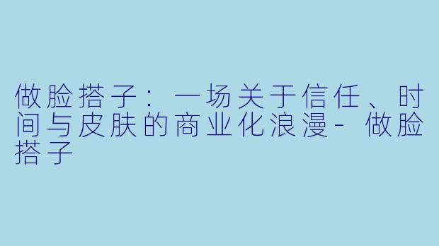 做脸搭子:一场关于信任、时间与皮肤的商业化浪漫-做脸搭子