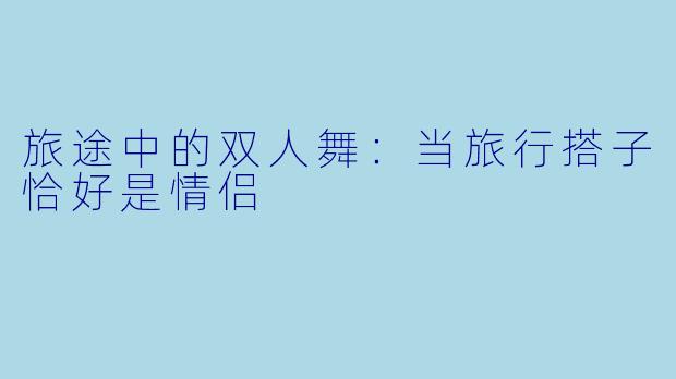 旅途中的双人舞：当旅行搭子恰好是情侣