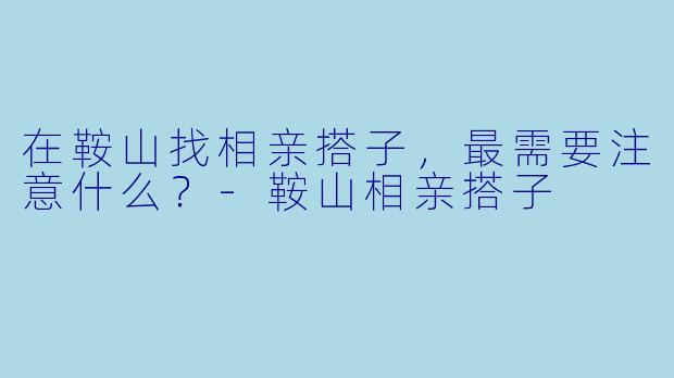 在鞍山找相亲搭子,最需要注意什么?-鞍山相亲搭子