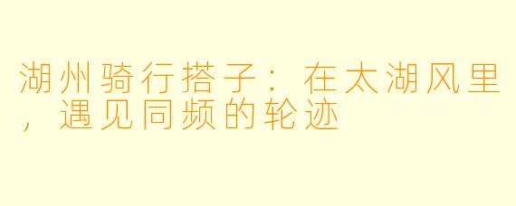 湖州骑行搭子:在太湖风里,遇见同频的轮迹