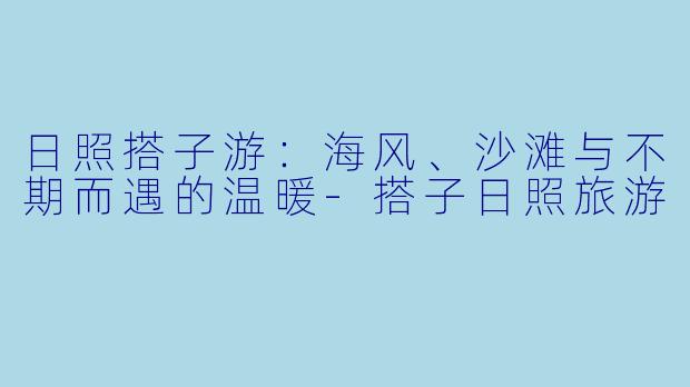 日照搭子游：海风、沙滩与不期而遇的温暖-搭子日照旅游
