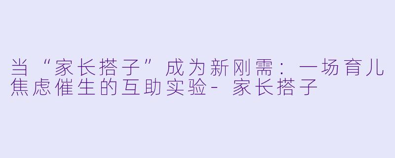 当“家长搭子”成为新刚需：一场育儿焦虑催生的互助实验-家长搭子