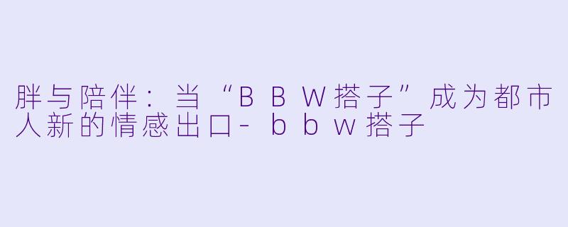 胖与陪伴:当“BBW搭子”成为都市人新的情感出口-bbw搭子