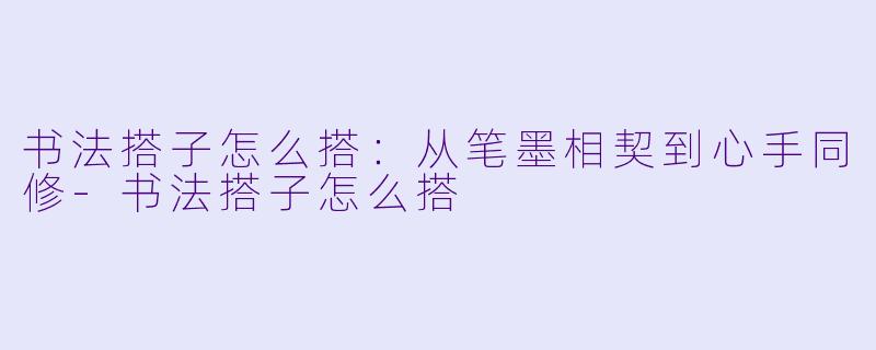 书法搭子怎么搭：从笔墨相契到心手同修-书法搭子怎么搭