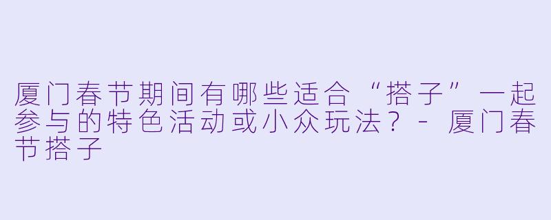厦门春节期间有哪些适合“搭子”一起参与的特色活动或小众玩法?-厦门春节搭子