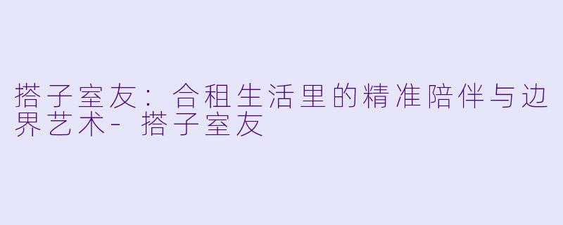 搭子室友:合租生活里的精准陪伴与边界艺术-搭子室友