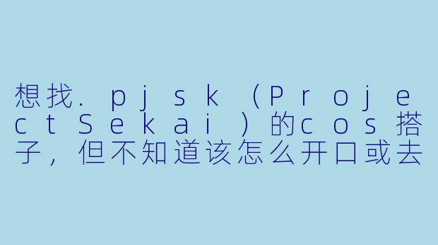 想找.pjsk(ProjectSekai)的cos搭子,但不知道该怎么开口或去哪里找,有什么建议吗?-pjskcos搭子