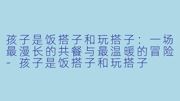 孩子是饭搭子和玩搭子:一场最漫长的共餐与最温暖的冒险-孩子是饭搭子和玩搭子