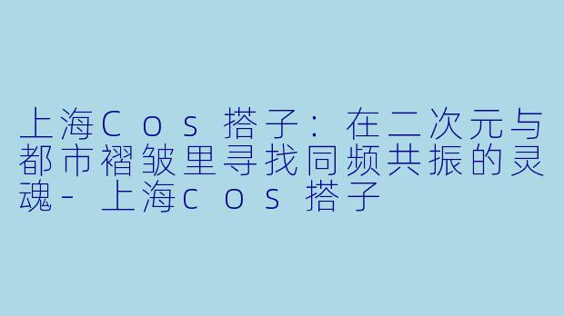 上海Cos搭子:在二次元与都市褶皱里寻找同频共振的灵魂-上海cos搭子