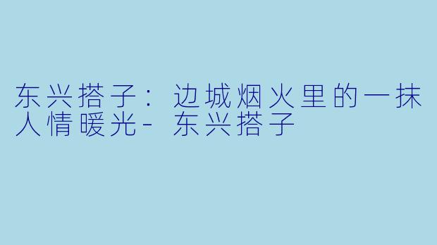 东兴搭子:边城烟火里的一抹人情暖光-东兴搭子