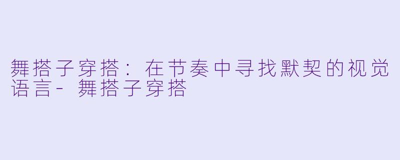 舞搭子穿搭:在节奏中寻找默契的视觉语言-舞搭子穿搭