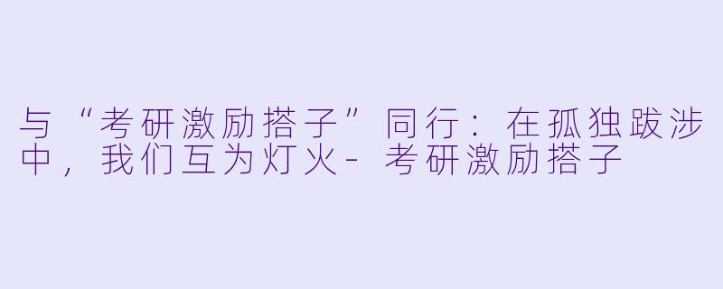 与“考研激励搭子”同行:在孤独跋涉中,我们互为灯火-考研激励搭子