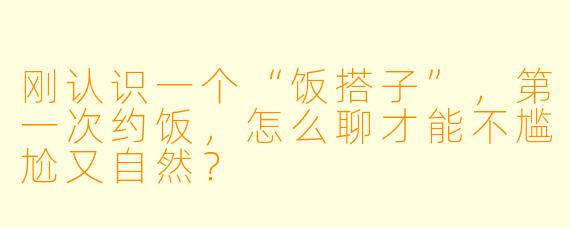 刚认识一个“饭搭子”,第一次约饭,怎么聊才能不尴尬又自然?