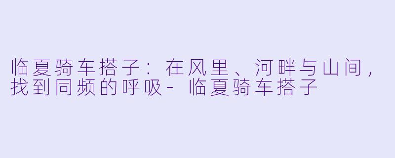 临夏骑车搭子:在风里、河畔与山间,找到同频的呼吸-临夏骑车搭子