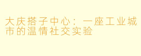 大庆搭子中心:一座工业城市的温情社交实验