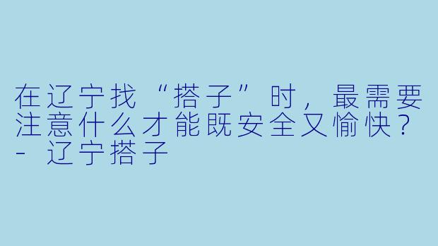 在辽宁找“搭子”时,最需要注意什么才能既安全又愉快?-辽宁搭子