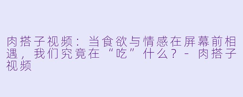 肉搭子视频:当食欲与情感在屏幕前相遇,我们究竟在“吃”什么?-肉搭子视频