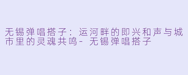 无锡弹唱搭子:运河畔的即兴和声与城市里的灵魂共鸣-无锡弹唱搭子