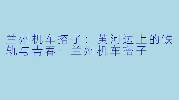 兰州机车搭子:黄河边上的铁轨与青春-兰州机车搭子