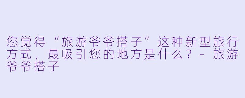您觉得“旅游爷爷搭子”这种新型旅行方式,最吸引您的地方是什么?-旅游爷爷搭子