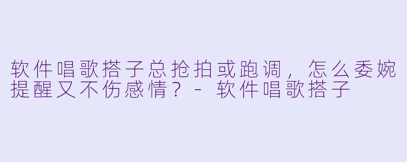 软件唱歌搭子总抢拍或跑调，怎么委婉提醒又不伤感情？