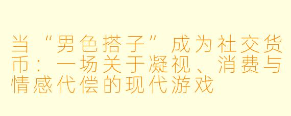 当“男色搭子”成为社交货币:一场关于凝视、消费与情感代偿的现代游戏