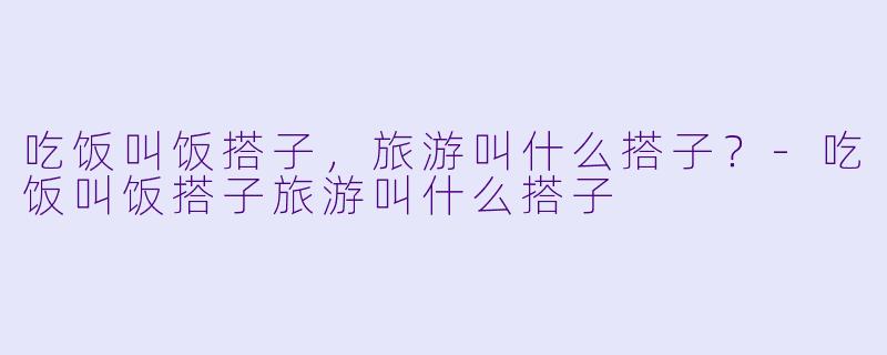 吃饭叫饭搭子，旅游叫什么搭子？-吃饭叫饭搭子旅游叫什么搭子