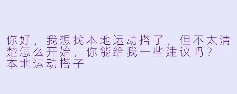 你好,我想找本地运动搭子,但不太清楚怎么开始,你能给我一些建议吗?-本地运动搭子