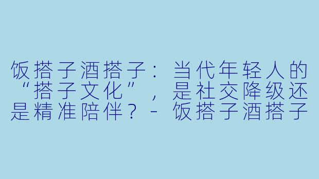 饭搭子酒搭子:当代年轻人的“搭子文化”,是社交降级还是精准陪伴?-饭搭子酒搭子什么意思