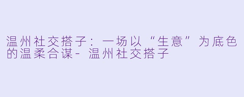 温州社交搭子：一场以“生意”为底色的温柔合谋-温州社交搭子