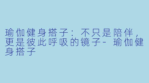 瑜伽健身搭子：不只是陪伴，更是彼此呼吸的镜子-瑜伽健身搭子