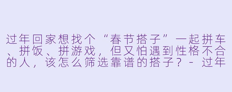 过年回家想找个“春节搭子”一起拼车、拼饭、拼游戏,但又怕遇到性格不合的人,该怎么筛选靠谱的搭子?-过年春节搭子