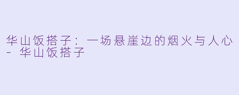华山饭搭子:一场悬崖边的烟火与人心-华山饭搭子