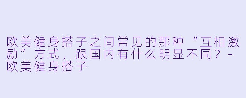 欧美健身搭子之间常见的那种“互相激励”方式,跟国内有什么明显不同?-欧美健身搭子