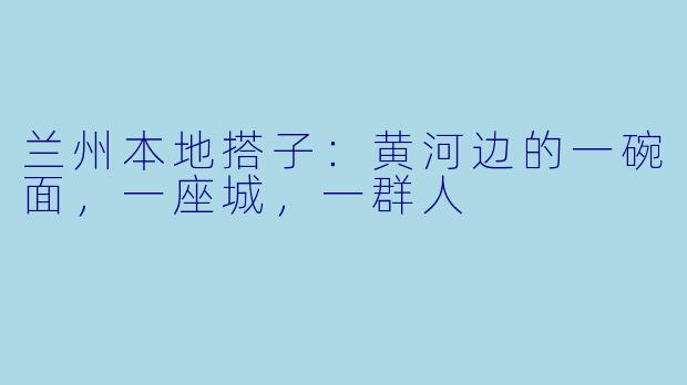 兰州本地搭子:黄河边的一碗面,一座城,一群人