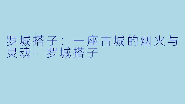 罗城搭子:一座古城的烟火与灵魂-罗城搭子