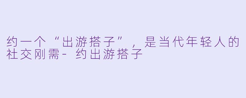 约一个“出游搭子”,是当代年轻人的社交刚需-约出游搭子