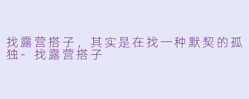 找露营搭子,其实是在找一种默契的孤独-找露营搭子