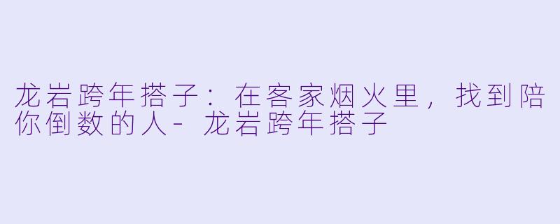 龙岩跨年搭子:在客家烟火里,找到陪你倒数的人-龙岩跨年搭子