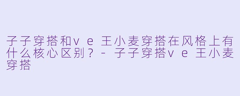子子穿搭和ve王小麦穿搭在风格上有什么核心区别?-子子穿搭ve王小麦穿搭