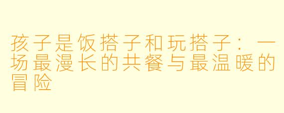 孩子是饭搭子和玩搭子:一场最漫长的共餐与最温暖的冒险